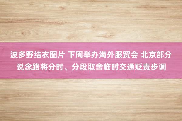 波多野结衣图片 下周举办海外服贸会 北京部分说念路将分时、分段取舍临时交通贬责步调