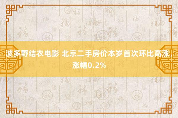 波多野结衣电影 北京二手房价本岁首次环比高涨，涨幅0.2%