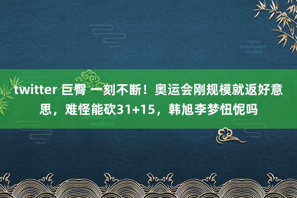 twitter 巨臀 一刻不断！奥运会刚规模就返好意思，难怪能砍31+15，韩旭李梦忸怩吗