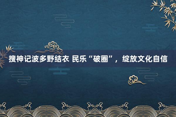 搜神记波多野结衣 民乐“破圈”，绽放文化自信