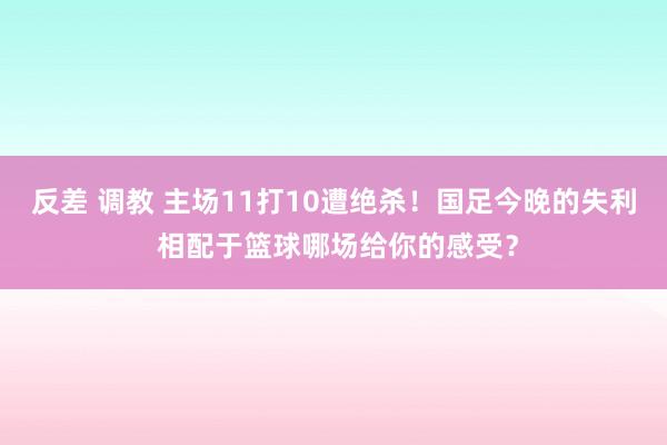 反差 调教 主场11打10遭绝杀！国足今晚的失利 相配于篮球哪场给你的感受？