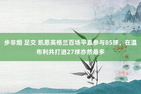 步非烟 足交 凯恩英格兰百场平直参与85球，在温布利共打进27球亦然最多