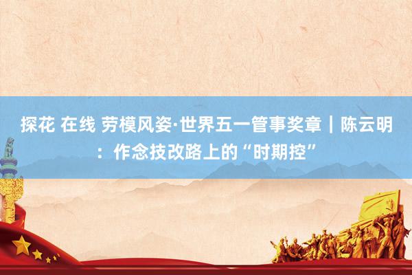 探花 在线 劳模风姿·世界五一管事奖章｜陈云明：作念技改路上的“时期控”