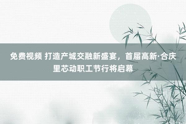 免费视频 打造产城交融新盛宴，首届高新·合庆里芯动职工节行将启幕