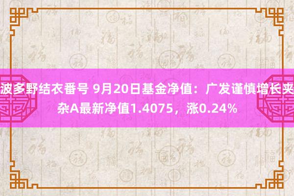 波多野结衣番号 9月20日基金净值：广发谨慎增长夹杂A最新净值1.4075，涨0.24%