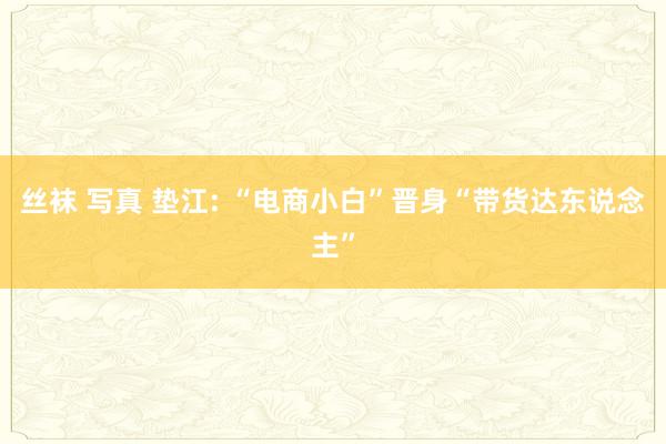丝袜 写真 垫江: “电商小白”晋身“带货达东说念主”