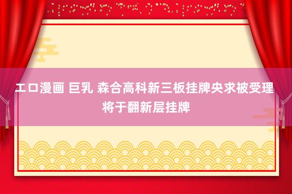 エロ漫画 巨乳 森合高科新三板挂牌央求被受理 将于翻新层挂牌