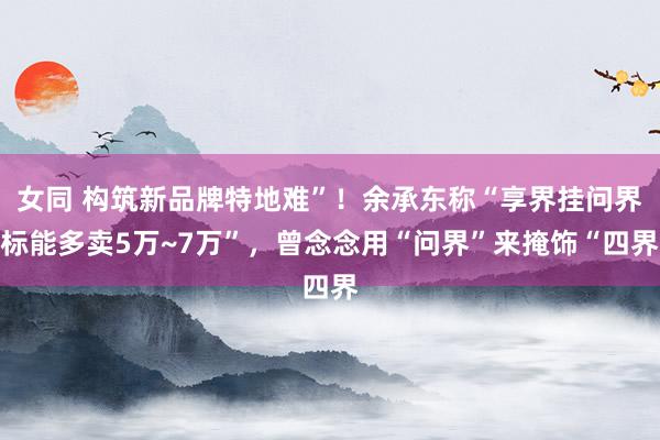 女同 构筑新品牌特地难”！余承东称“享界挂问界标能多卖5万~7万”，曾念念用“问界”来掩饰“四界