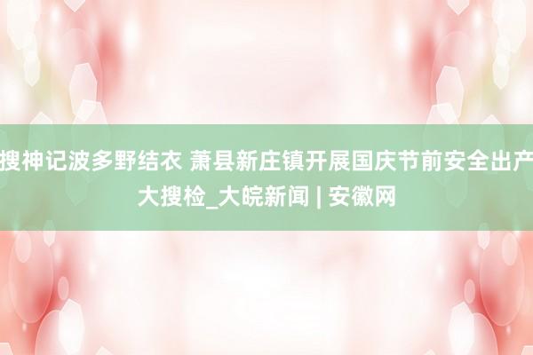 搜神记波多野结衣 萧县新庄镇开展国庆节前安全出产大搜检_大皖新闻 | 安徽网