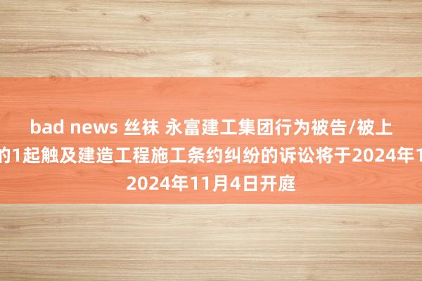 bad news 丝袜 永富建工集团行为被告/被上诉东说念主的1起触及建造工程施工条约纠纷的诉讼将于2024年11月4日开庭