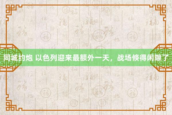 同城约炮 以色列迎来最额外一天，战场倏得闲隙了