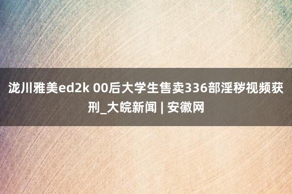 泷川雅美ed2k 00后大学生售卖336部淫秽视频获刑_大皖新闻 | 安徽网