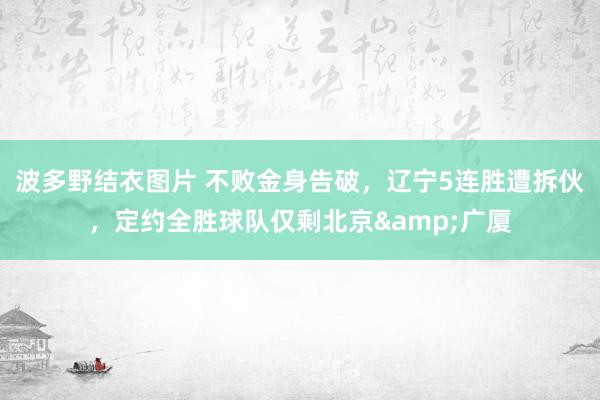 波多野结衣图片 不败金身告破，辽宁5连胜遭拆伙，定约全胜球队仅剩北京&广厦