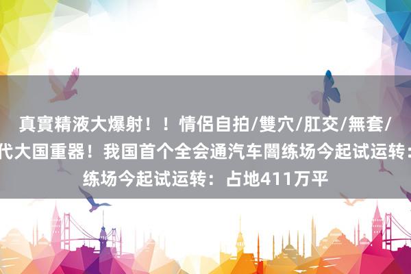 真實精液大爆射！！情侶自拍/雙穴/肛交/無套/大量噴精 新一代大国重器！我国首个全会通汽车闇练场今起试运转：占地411万平