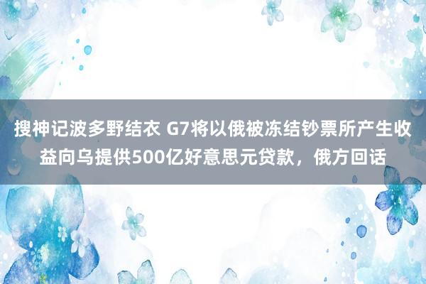搜神记波多野结衣 G7将以俄被冻结钞票所产生收益向乌提供500亿好意思元贷款，俄方回话