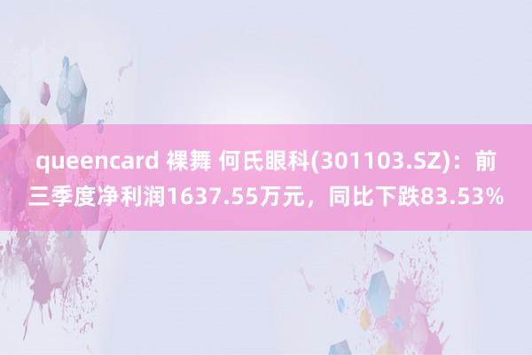 queencard 裸舞 何氏眼科(301103.SZ)：前三季度净利润1637.55万元，同比下跌83.53%