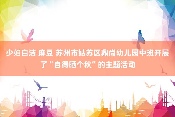 少妇白洁 麻豆 苏州市姑苏区鼎尚幼儿园中班开展了“自得晒个秋”的主题活动