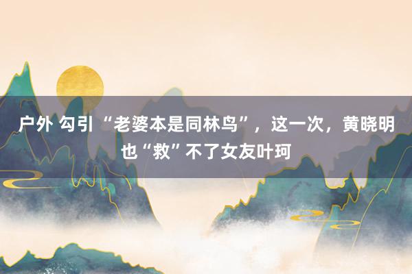 户外 勾引 “老婆本是同林鸟”，这一次，黄晓明也“救”不了女友叶珂