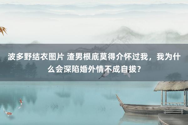波多野结衣图片 渣男根底莫得介怀过我，我为什么会深陷婚外情不成自拔？