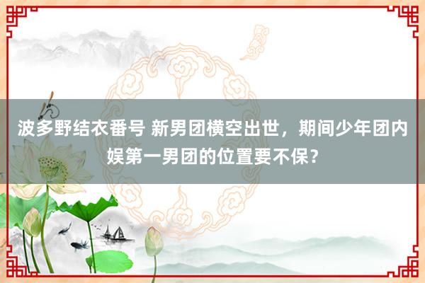 波多野结衣番号 新男团横空出世，期间少年团内娱第一男团的位置要不保？