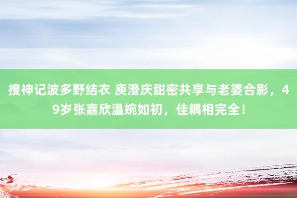 搜神记波多野结衣 庾澄庆甜密共享与老婆合影，49岁张嘉欣温婉如初，佳耦相完全！
