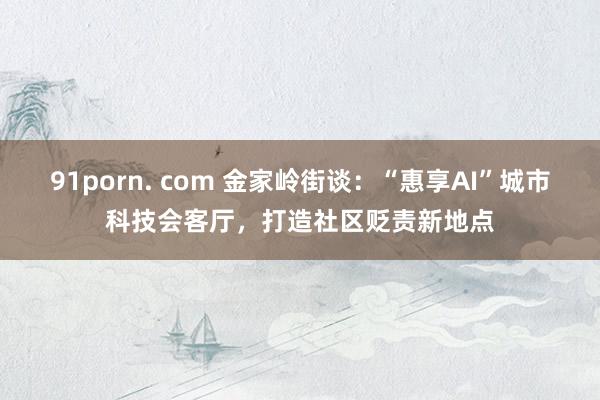 91porn. com 金家岭街谈：“惠享AI”城市科技会客厅，打造社区贬责新地点