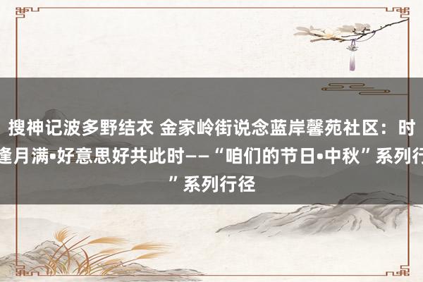 搜神记波多野结衣 金家岭街说念蓝岸馨苑社区：时光逢月满•好意思好共此时——“咱们的节日•中秋”系列行径
