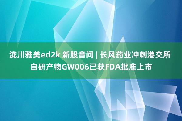泷川雅美ed2k 新股音问 | 长风药业冲刺港交所 自研产物GW006已获FDA批准上市