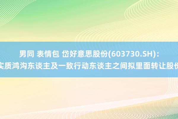 男同 表情包 岱好意思股份(603730.SH)：实质鸿沟东谈主及一致行动东谈主之间拟里面转让股份