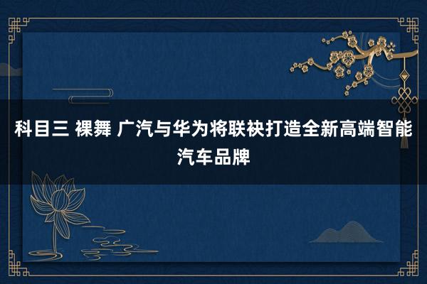 科目三 裸舞 广汽与华为将联袂打造全新高端智能汽车品牌