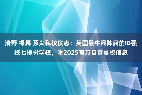 清野 裸舞 顶尖私校仪态：英国最牛最陈腐的IB强校七橡树学校，附2025官方自营夏校信息