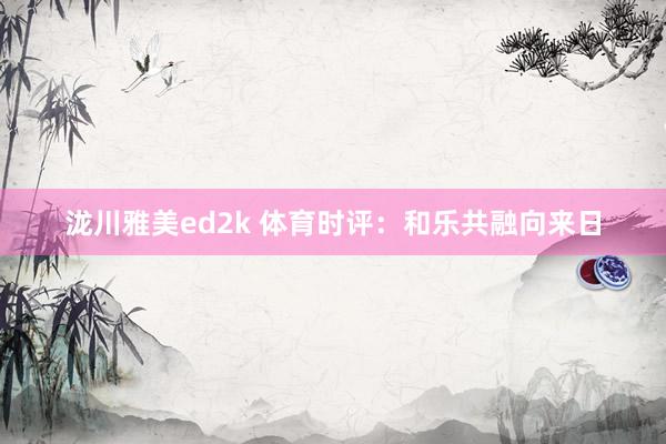 泷川雅美ed2k 体育时评：和乐共融向来日