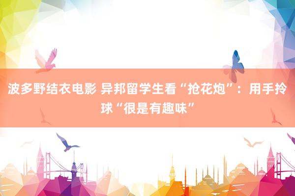 波多野结衣电影 异邦留学生看“抢花炮”：用手拎球“很是有趣味”