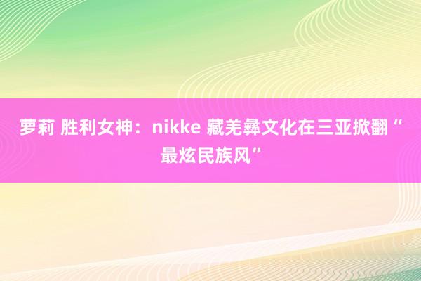 萝莉 胜利女神：nikke 藏羌彝文化在三亚掀翻“最炫民族风”
