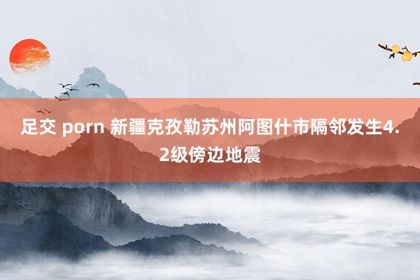 足交 porn 新疆克孜勒苏州阿图什市隔邻发生4.2级傍边地震
