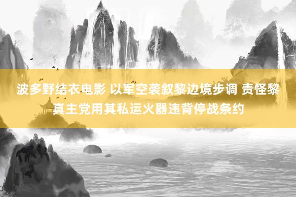 波多野结衣电影 以军空袭叙黎边境步调 责怪黎真主党用其私运火器违背停战条约