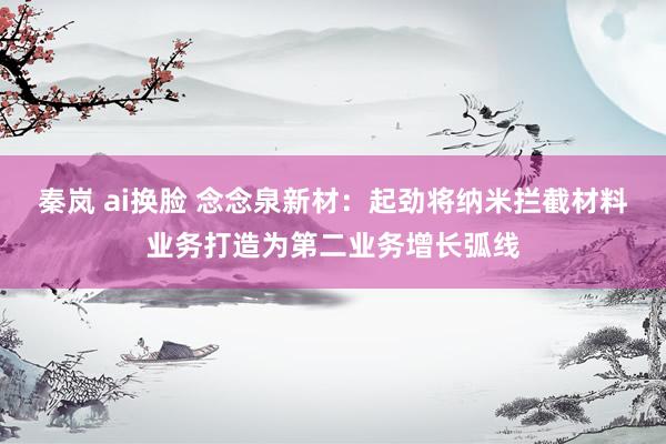 秦岚 ai换脸 念念泉新材：起劲将纳米拦截材料业务打造为第二业务增长弧线