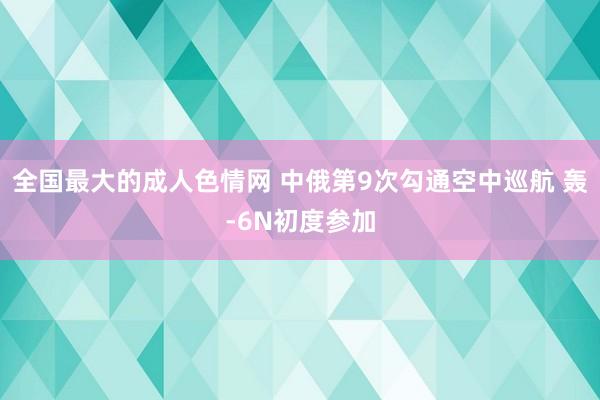 全国最大的成人色情网 中俄第9次勾通空中巡航 轰-6N初度参加