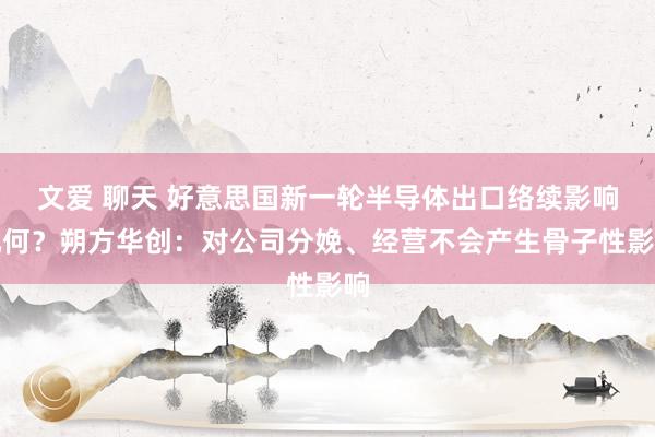 文爱 聊天 好意思国新一轮半导体出口络续影响几何？朔方华创：对公司分娩、经营不会产生骨子性影响