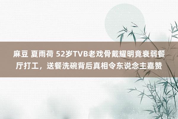 麻豆 夏雨荷 52岁TVB老戏骨戴耀明竟衰弱餐厅打工，送餐洗碗背后真相令东说念主嘉赞