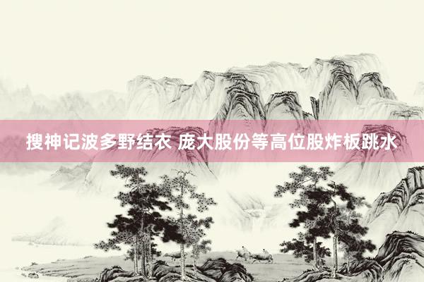 搜神记波多野结衣 庞大股份等高位股炸板跳水