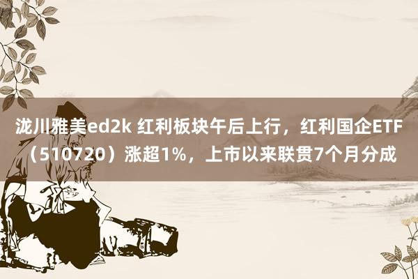 泷川雅美ed2k 红利板块午后上行，红利国企ETF（510720）涨超1%，上市以来联贯7个月分成