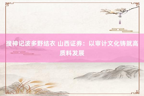 搜神记波多野结衣 山西证券：以审计文化铸就高质料发展