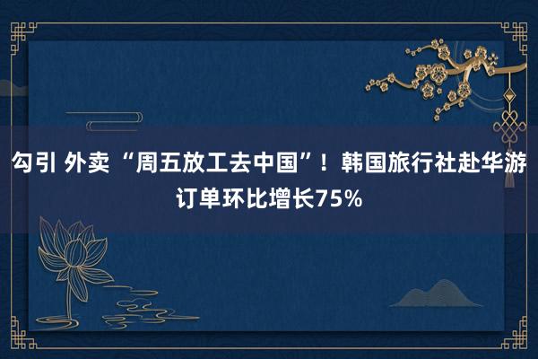 勾引 外卖 “周五放工去中国”！韩国旅行社赴华游订单环比增长75%