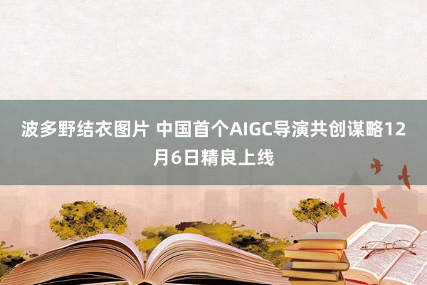 波多野结衣图片 中国首个AIGC导演共创谋略12月6日精良上线