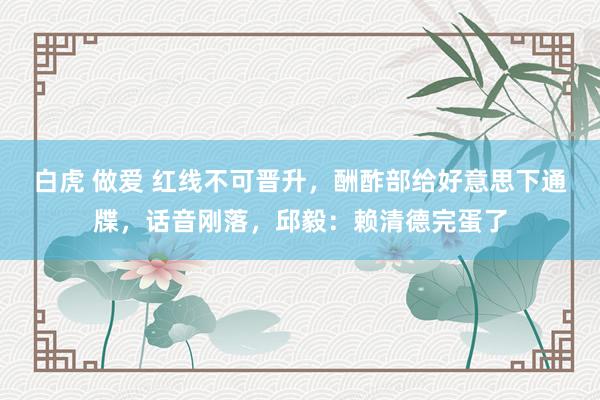 白虎 做爱 红线不可晋升，酬酢部给好意思下通牒，话音刚落，邱毅：赖清德完蛋了