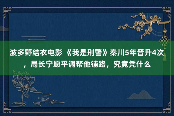 波多野结衣电影 《我是刑警》秦川5年晋升4次，局长宁愿平调帮他铺路，究竟凭什么