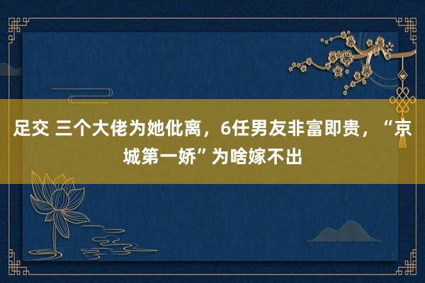 足交 三个大佬为她仳离，6任男友非富即贵，“京城第一娇”为啥嫁不出