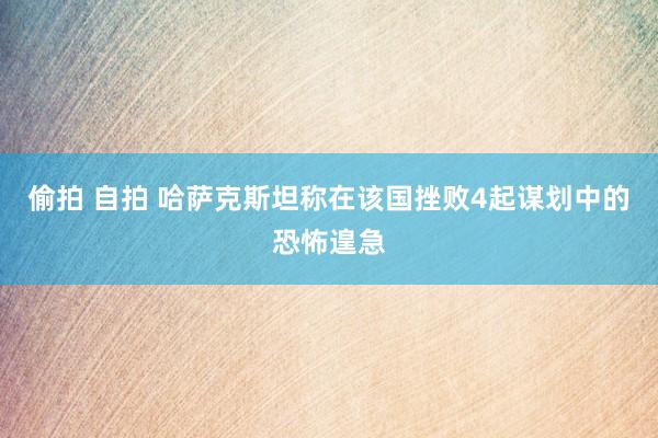 偷拍 自拍 哈萨克斯坦称在该国挫败4起谋划中的恐怖遑急