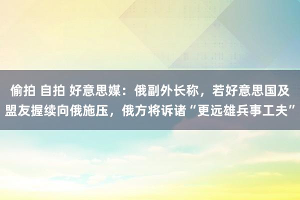偷拍 自拍 好意思媒：俄副外长称，若好意思国及盟友握续向俄施压，俄方将诉诸“更远雄兵事工夫”